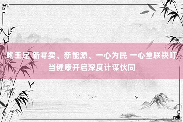 吻玉足 新零卖、新能源、一心为民 一心堂联袂叮当健康开启深度计谋伙同