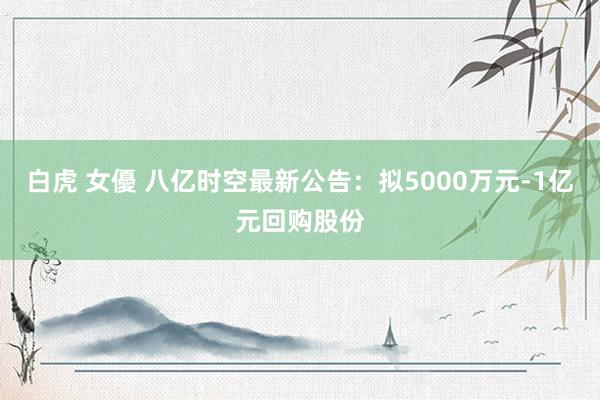 白虎 女優 八亿时空最新公告：拟5000万元-1亿元回购股份