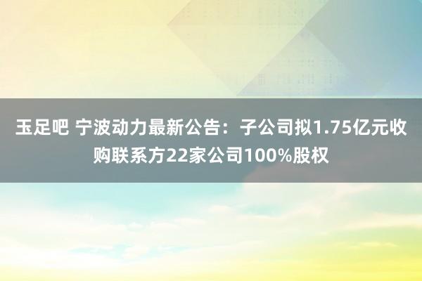 玉足吧 宁波动力最新公告：子公司拟1.75亿元收购联系方22家公司100%股权