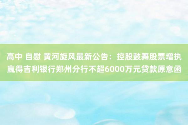 高中 自慰 黄河旋风最新公告：控股鼓舞股票增执赢得吉利银行郑州分行不超6000万元贷款原意函