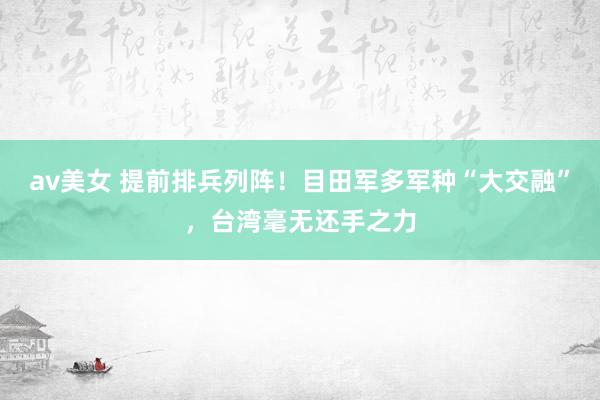 av美女 提前排兵列阵！目田军多军种“大交融”，台湾毫无还手之力