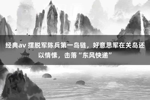 经典av 摆脱军陈兵第一岛链，好意思军在关岛还以情愫，击落“东风快递”