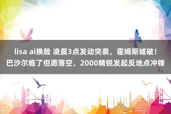 lisa ai换脸 凌晨3点发动突袭,霍姆斯城破!巴沙尔临了但愿落空,2000精锐发起反地点冲锋