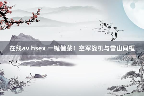 在线av hsex 一键储藏！空军战机与雪山同框