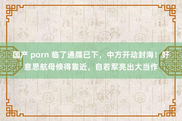 国产 porn 临了通牒已下，中方开动封海！好意思航母倏得靠近，自若军亮出大当作