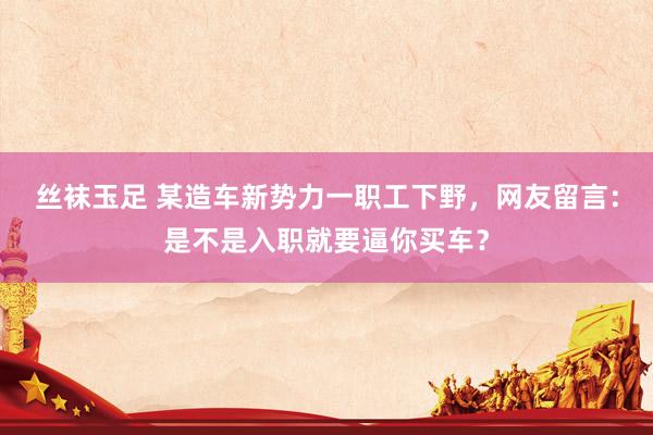 丝袜玉足 某造车新势力一职工下野，网友留言：是不是入职就要逼你买车？