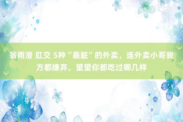 翁雨澄 肛交 5种“最脏”的外卖，连外卖小哥我方都嫌弃，望望你都吃过哪几样