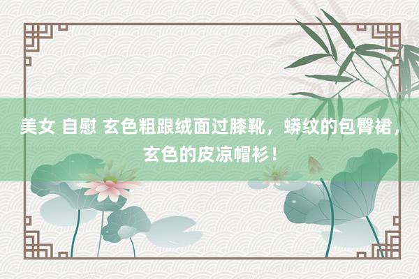 美女 自慰 玄色粗跟绒面过膝靴，蟒纹的包臀裙，玄色的皮凉帽衫！