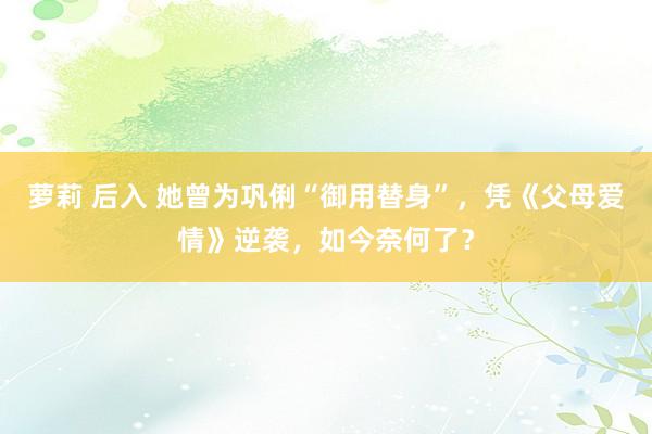 萝莉 后入 她曾为巩俐“御用替身”，凭《父母爱情》逆袭，如今奈何了？