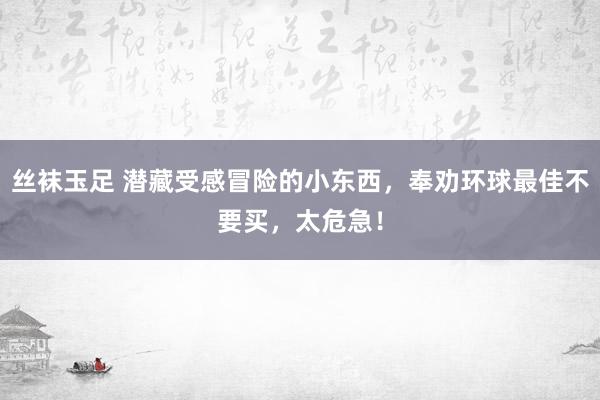 丝袜玉足 潜藏受感冒险的小东西，奉劝环球最佳不要买，太危急！