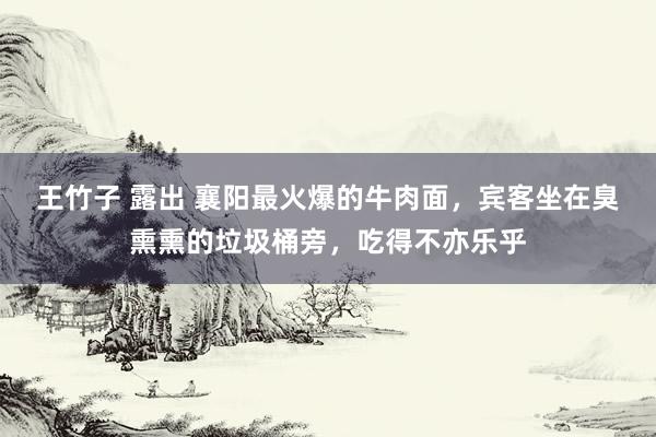 王竹子 露出 襄阳最火爆的牛肉面，宾客坐在臭熏熏的垃圾桶旁，吃得不亦乐乎