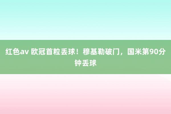 红色av 欧冠首粒丢球！穆基勒破门，国米第90分钟丢球