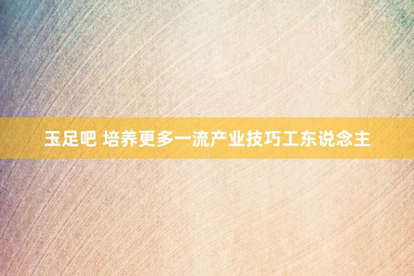 玉足吧 培养更多一流产业技巧工东说念主