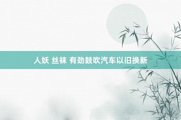 人妖 丝袜 有劲鼓吹汽车以旧换新