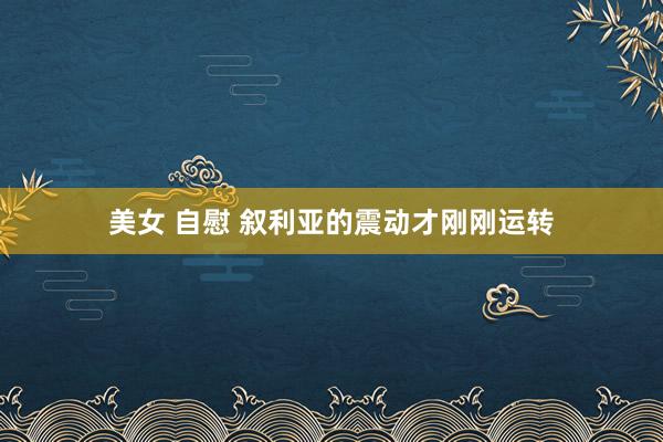 美女 自慰 叙利亚的震动才刚刚运转