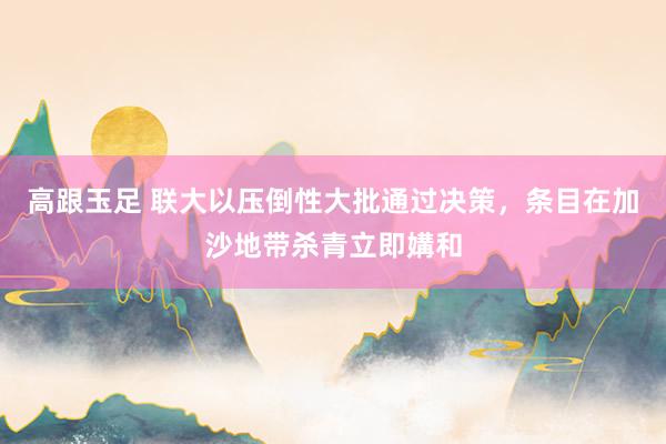 高跟玉足 联大以压倒性大批通过决策，条目在加沙地带杀青立即媾和