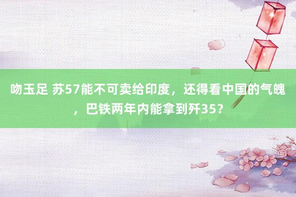 吻玉足 苏57能不可卖给印度，还得看中国的气魄，巴铁两年内能拿到歼35？