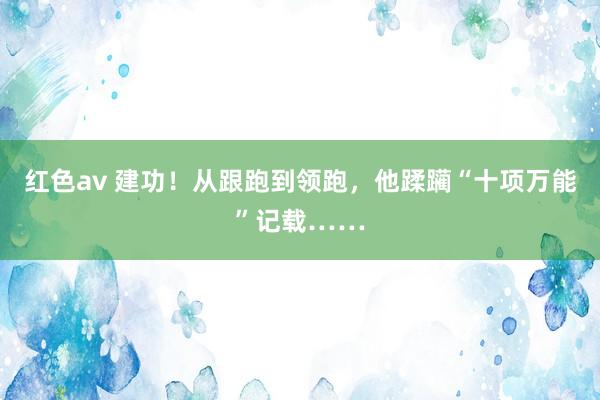 红色av 建功！从跟跑到领跑，他蹂躏“十项万能”记载……