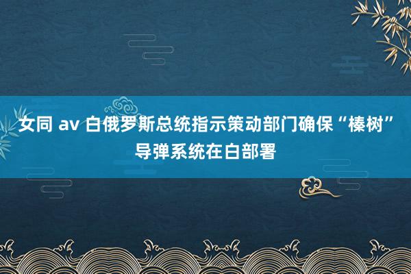 女同 av 白俄罗斯总统指示策动部门确保“榛树”导弹系统在白部署