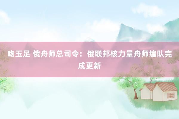 吻玉足 俄舟师总司令：俄联邦核力量舟师编队完成更新