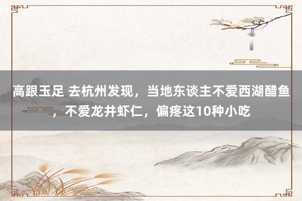 高跟玉足 去杭州发现，当地东谈主不爱西湖醋鱼，不爱龙井虾仁，偏疼这10种小吃