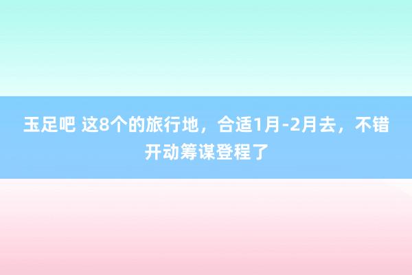 玉足吧 这8个的旅行地，合适1月-2月去，不错开动筹谋登程了