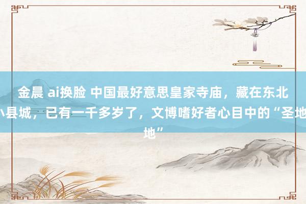 金晨 ai换脸 中国最好意思皇家寺庙，藏在东北小县城，已有一千多岁了，文博嗜好者心目中的“圣地”