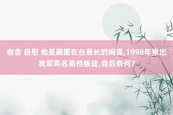 宿舍 自慰 他是藏匿在台最长的间谍，1998年揪出我军两名高档叛徒，自后奈何？