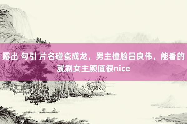 露出 勾引 片名碰瓷成龙，男主撞脸吕良伟，能看的就剩女主颜值很nice