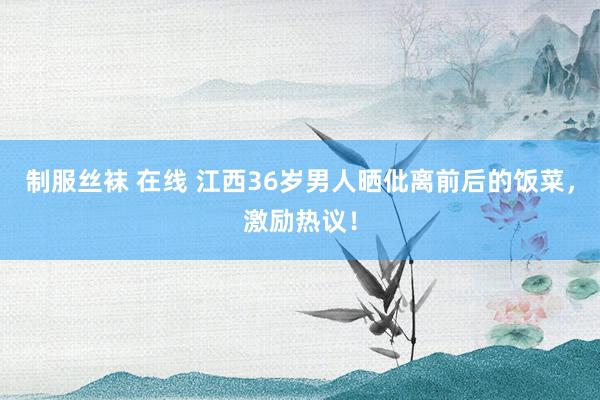 制服丝袜 在线 江西36岁男人晒仳离前后的饭菜，激励热议！