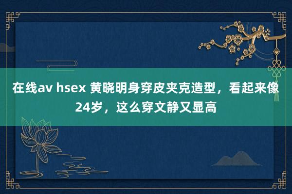 在线av hsex 黄晓明身穿皮夹克造型，看起来像24岁，这么穿文静又显高