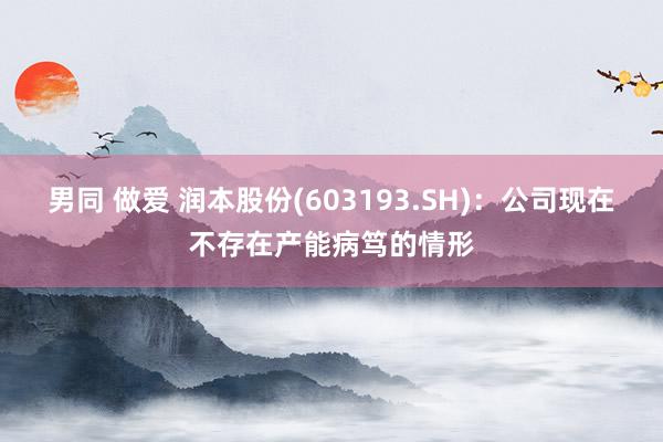 男同 做爱 润本股份(603193.SH)：公司现在不存在产能病笃的情形