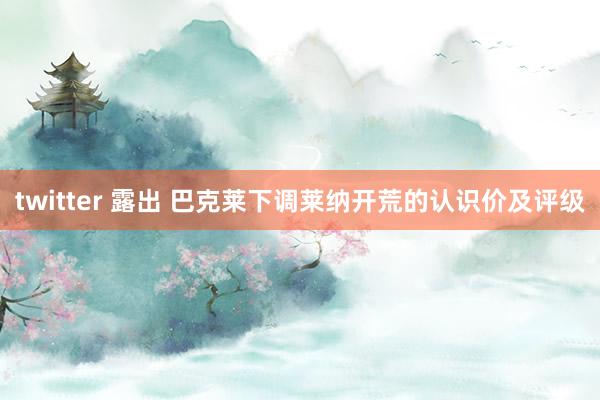 twitter 露出 巴克莱下调莱纳开荒的认识价及评级
