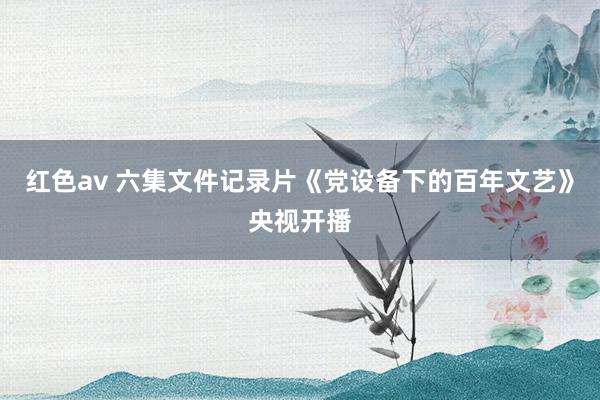红色av 六集文件记录片《党设备下的百年文艺》央视开播
