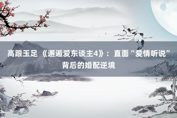 高跟玉足 《邂逅爱东谈主4》：直面“爱情听说”背后的婚配逆境