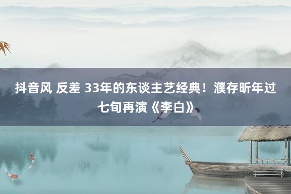 抖音风 反差 33年的东谈主艺经典！濮存昕年过七旬再演《李白》