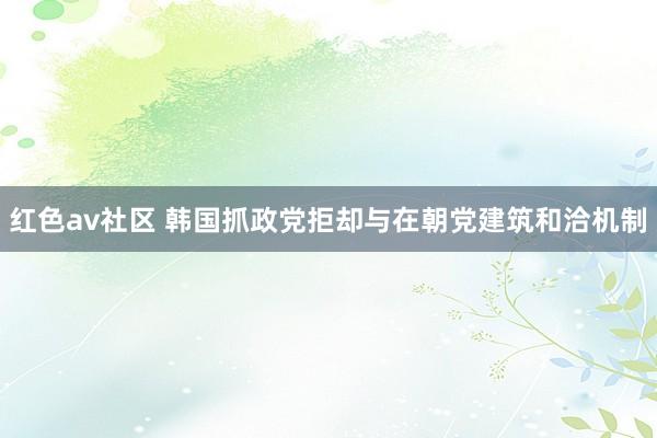 红色av社区 韩国抓政党拒却与在朝党建筑和洽机制