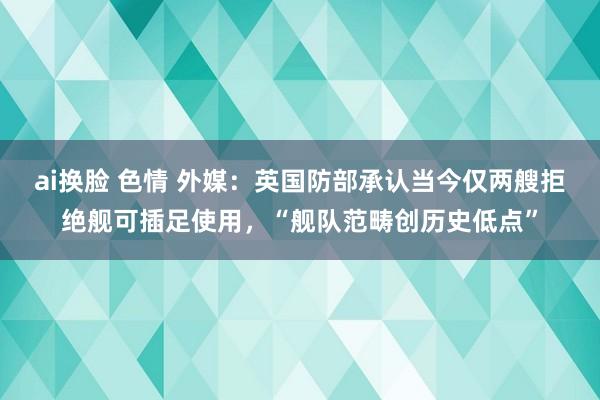 ai换脸 色情 外媒：英国防部承认当今仅两艘拒绝舰可插足使用，“舰队范畴创历史低点”