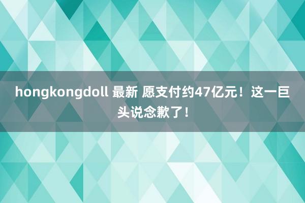 hongkongdoll 最新 愿支付约47亿元！这一巨头说念歉了！
