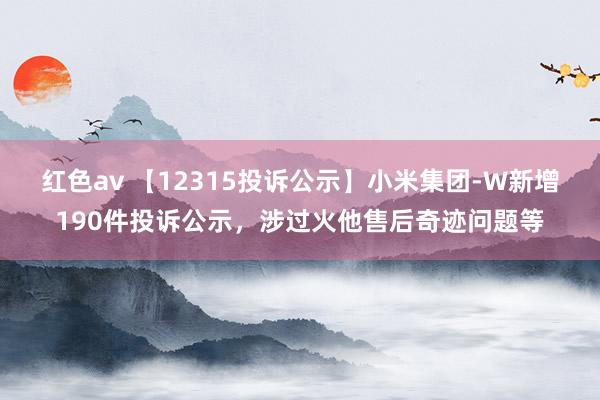 红色av 【12315投诉公示】小米集团-W新增190件投诉公示，涉过火他售后奇迹问题等