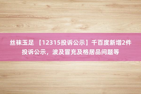 丝袜玉足 【12315投诉公示】千百度新增2件投诉公示，波及冒充及格居品问题等