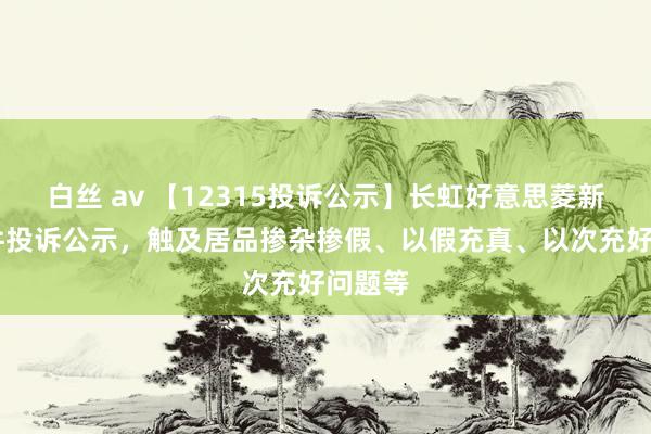 白丝 av 【12315投诉公示】长虹好意思菱新增15件投诉公示，触及居品掺杂掺假、以假充真、以次充好问题等