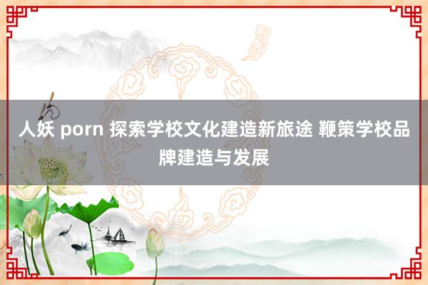 人妖 porn 探索学校文化建造新旅途 鞭策学校品牌建造与发展