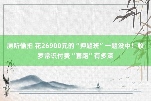 厕所偷拍 花26900元的“押题班”一题没中！收罗常识付费“套路”有多深