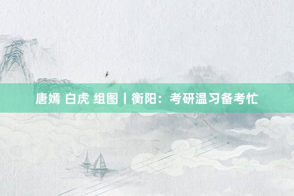 唐嫣 白虎 组图丨衡阳：考研温习备考忙