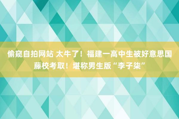 偷窥自拍网站 太牛了！福建一高中生被好意思国藤校考取！堪称男生版“李子柒”