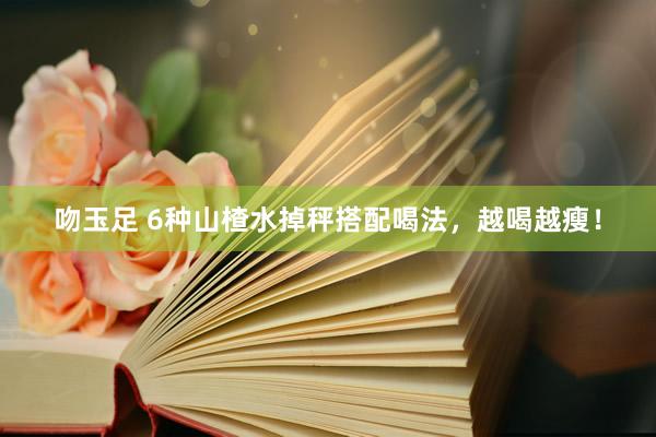 吻玉足 6种山楂水掉秤搭配喝法，越喝越瘦！