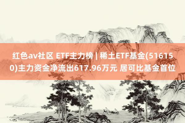 红色av社区 ETF主力榜 | 稀土ETF基金(516150)主力资金净流出617.96万元 居可比基金首位