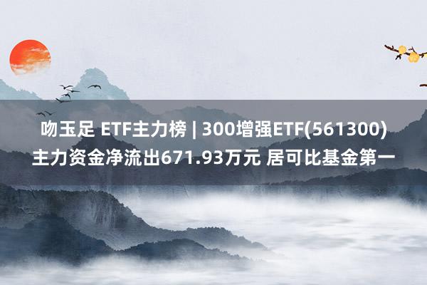 吻玉足 ETF主力榜 | 300增强ETF(561300)主力资金净流出671.93万元 居可比基金第一
