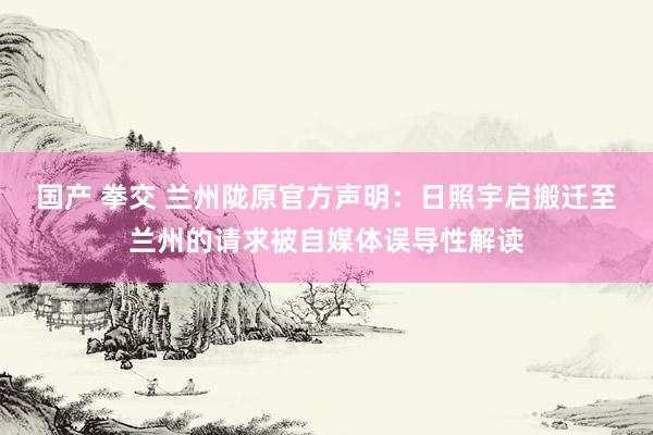 国产 拳交 兰州陇原官方声明：日照宇启搬迁至兰州的请求被自媒体误导性解读